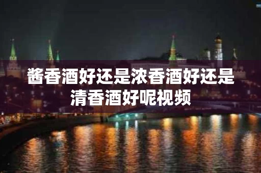 酱香酒好还是浓香酒好还是清香酒好呢视频