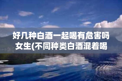 好几种白酒一起喝有危害吗女生(不同种类白酒混着喝)