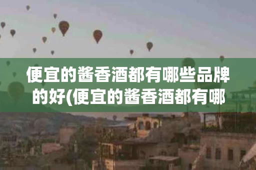 便宜的酱香酒都有哪些品牌的好(便宜的酱香酒都有哪些品牌的好呢)