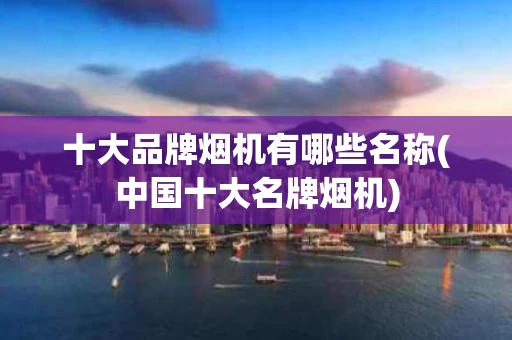 十大品牌烟机有哪些名称(中国十大名牌烟机)