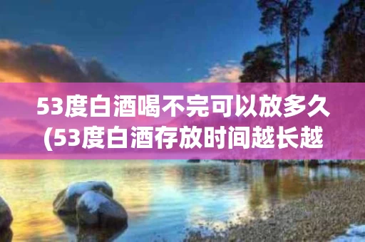 53度白酒喝不完可以放多久(53度白酒存放时间越长越好吗)