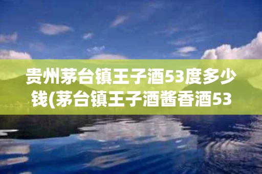 贵州茅台镇王子酒53度多少钱(茅台镇王子酒酱香酒53度价格)