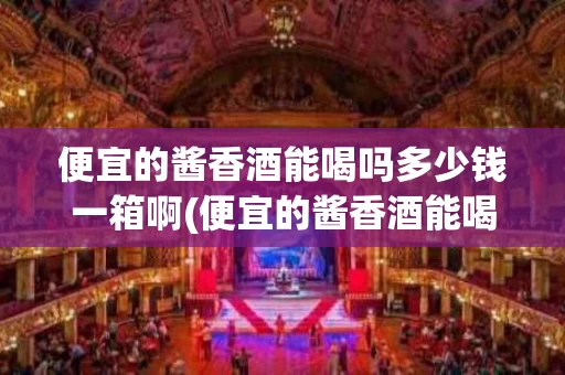 便宜的酱香酒能喝吗多少钱一箱啊(便宜的酱香酒能喝吗多少钱一箱啊视频)