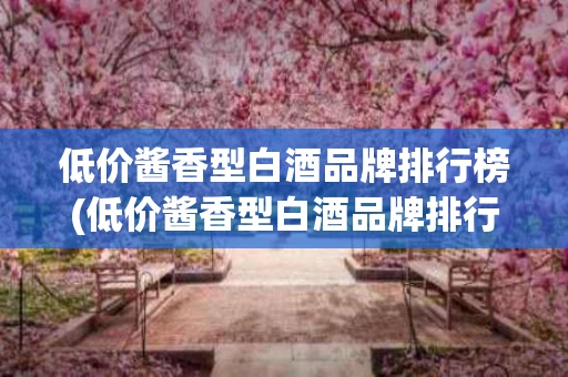 低价酱香型白酒品牌排行榜(低价酱香型白酒品牌排行榜最新)