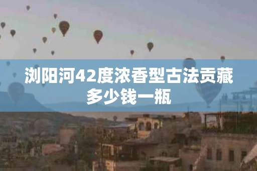 浏阳河42度浓香型古法贡藏多少钱一瓶