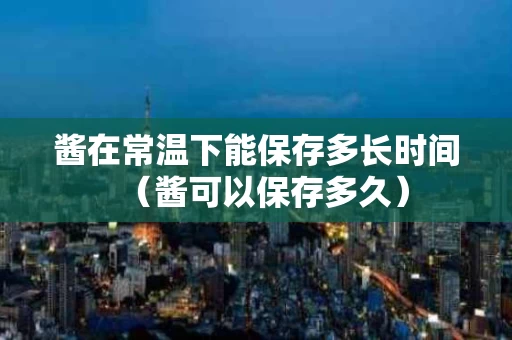 酱在常温下能保存多长时间（酱可以保存多久）