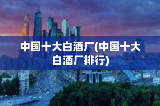 中国十大白酒厂(中国十大白酒厂排行)