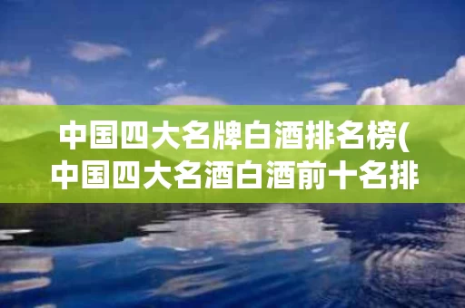 中国四大名牌白酒排名榜(中国四大名酒白酒前十名排名)
