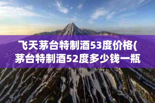 飞天茅台特制酒53度价格(茅台特制酒52度多少钱一瓶)