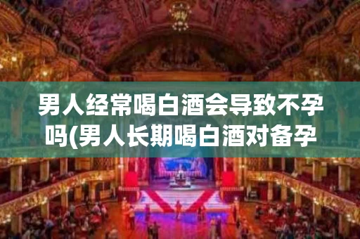 男人经常喝白酒会导致不孕吗(男人长期喝白酒对备孕有什么影响)