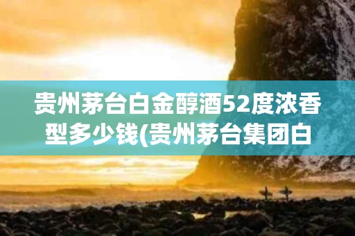 贵州茅台白金醇酒52度浓香型多少钱(贵州茅台集团白金醇酒)