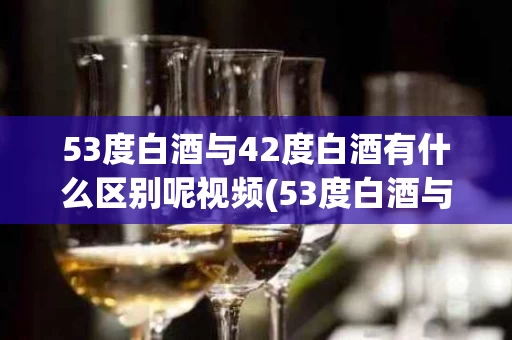 53度白酒与42度白酒有什么区别呢视频(53度白酒与42度白酒有什么区别呢视频讲解)