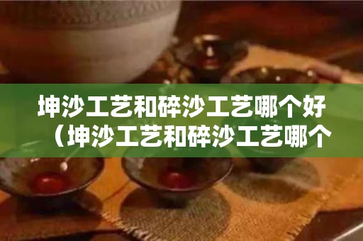 坤沙工艺和碎沙工艺哪个好（坤沙工艺和碎沙工艺哪个好些）