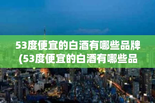53度便宜的白酒有哪些品牌(53度便宜的白酒有哪些品牌好)