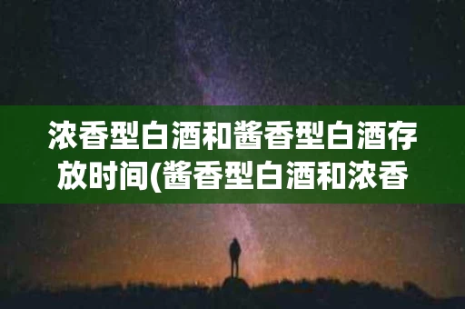 浓香型白酒和酱香型白酒存放时间(酱香型白酒和浓香型白酒的存放时间)