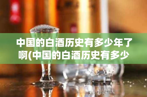 中国的白酒历史有多少年了啊(中国的白酒历史有多少年了啊英文)