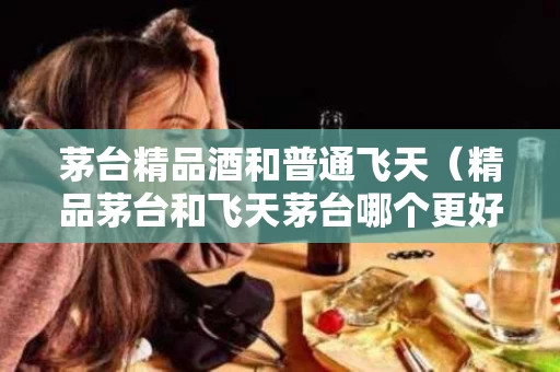 茅台精品酒和普通飞天（精品茅台和飞天茅台哪个更好）