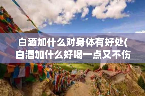 白酒加什么对身体有好处(白酒加什么好喝一点又不伤身体)