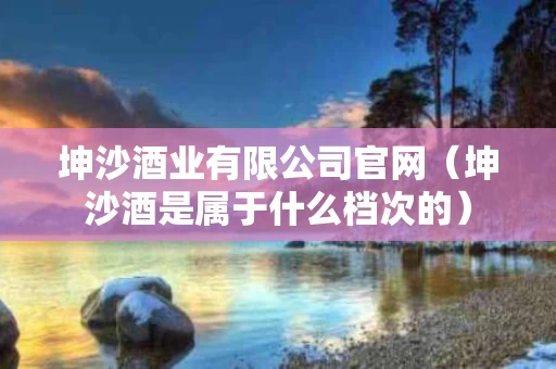 坤沙酒业有限公司官网（坤沙酒是属于什么档次的）