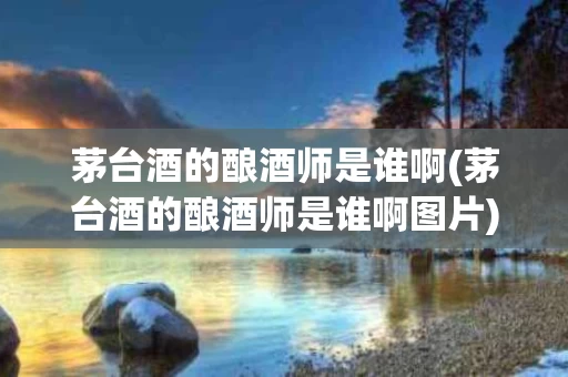 茅台酒的酿酒师是谁啊(茅台酒的酿酒师是谁啊图片)