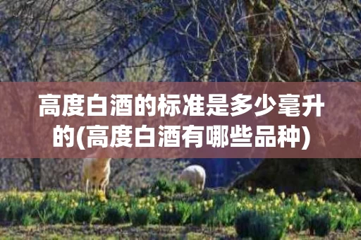 高度白酒的标准是多少毫升的(高度白酒有哪些品种)