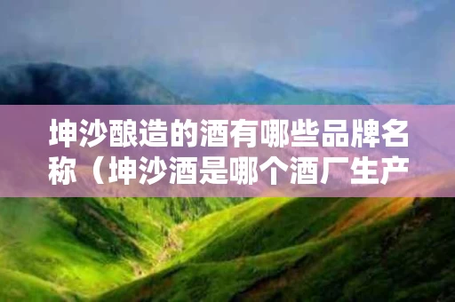 坤沙酿造的酒有哪些品牌名称（坤沙酒是哪个酒厂生产的）