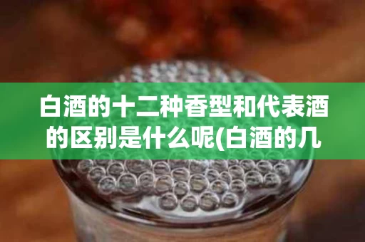 白酒的十二种香型和代表酒的区别是什么呢(白酒的几种香型有什么区别)