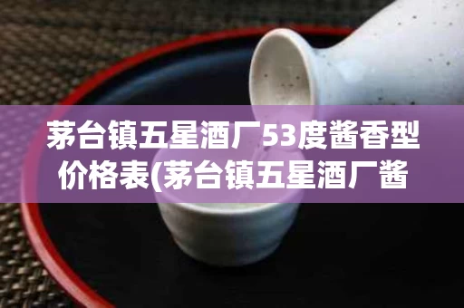 茅台镇五星酒厂53度酱香型价格表(茅台镇五星酒厂酱香型白酒)