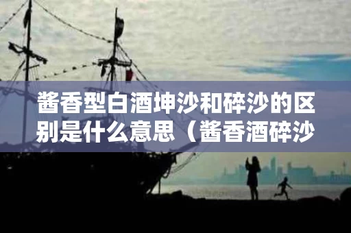 酱香型白酒坤沙和碎沙的区别是什么意思（酱香酒碎沙和坤沙工艺区别）