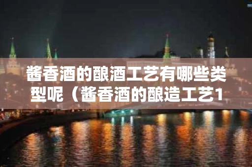 酱香酒的酿酒工艺有哪些类型呢（酱香酒的酿造工艺12987）