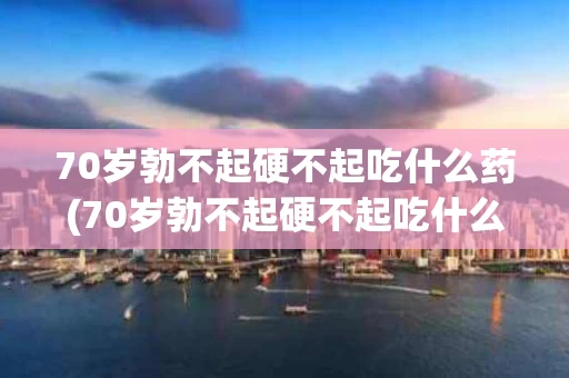 70岁勃不起硬不起吃什么药(70岁勃不起硬不起吃什么药呢?)