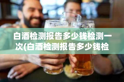 白酒检测报告多少钱检测一次(白酒检测报告多少钱检测一次啊)
