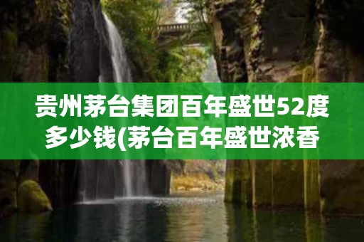 贵州茅台集团百年盛世52度多少钱(茅台百年盛世浓香型白酒52度)