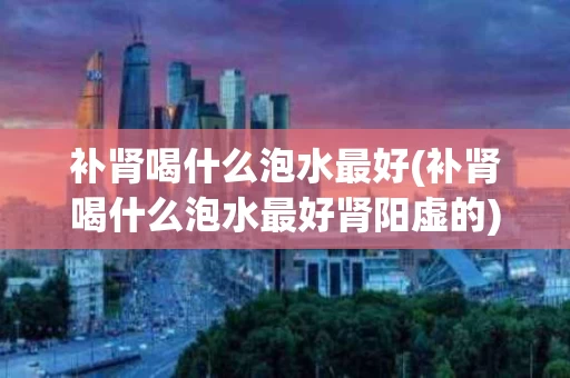 补肾喝什么泡水最好(补肾喝什么泡水最好肾阳虚的)