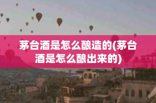 茅台酒是怎么酿造的(茅台酒是怎么酿出来的)