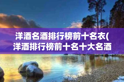 洋酒名酒排行榜前十名衣(洋酒排行榜前十名十大名酒)