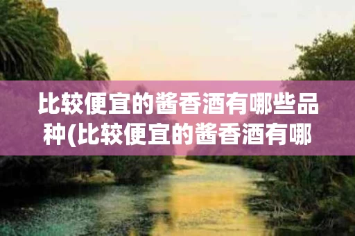 比较便宜的酱香酒有哪些品种(比较便宜的酱香酒有哪些品种好喝)