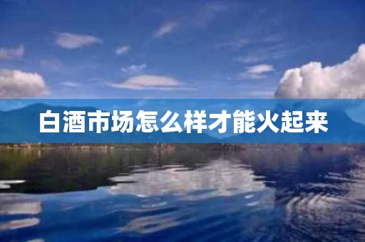 白酒市场怎么样才能火起来