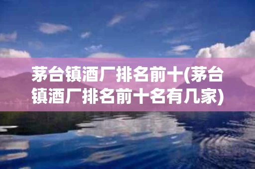 茅台镇酒厂排名前十(茅台镇酒厂排名前十名有几家)