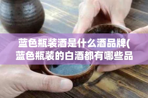 蓝色瓶装酒是什么酒品牌(蓝色瓶装的白酒都有哪些品牌)