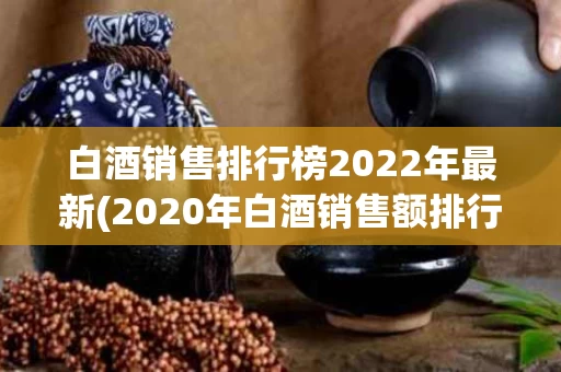 白酒销售排行榜2022年最新(2020年白酒销售额排行榜50强)