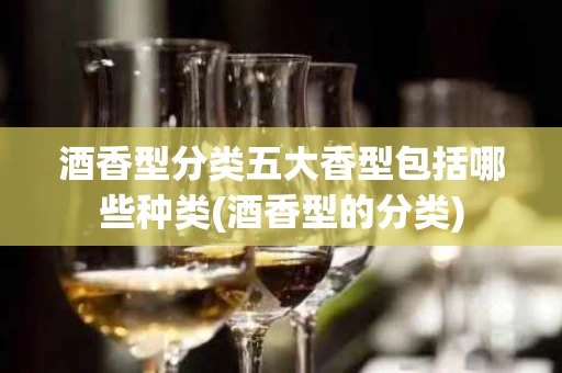 酒香型分类五大香型包括哪些种类(酒香型的分类)