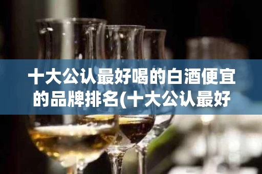 十大公认最好喝的白酒便宜的品牌排名(十大公认最好喝的白酒便宜的品牌排名表)