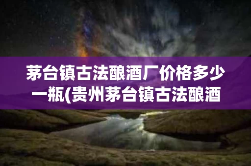 茅台镇古法酿酒厂价格多少一瓶(贵州茅台镇古法酿酒集团有限责任公司)