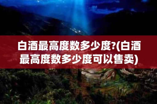白酒最高度数多少度?(白酒最高度数多少度可以售卖)