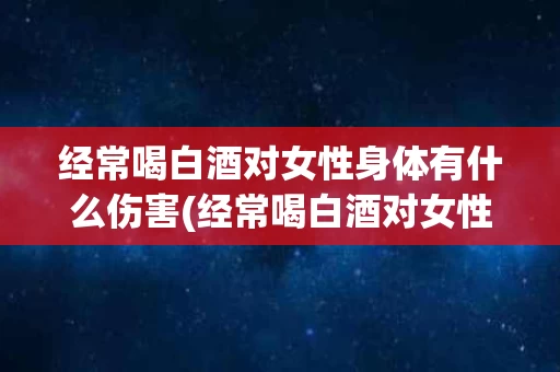 经常喝白酒对女性身体有什么伤害(经常喝白酒对女性身体有什么伤害和好处)