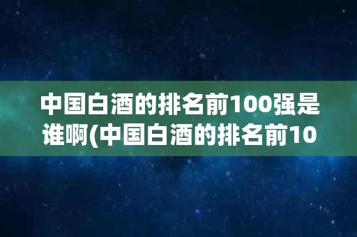 中国白酒的排名前100强是谁啊(中国白酒的排名前100强是谁啊图片)