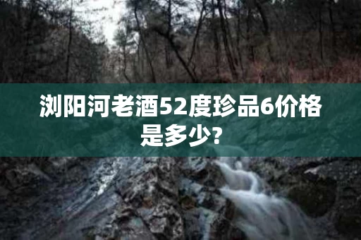 浏阳河老酒52度珍品6价格是多少?