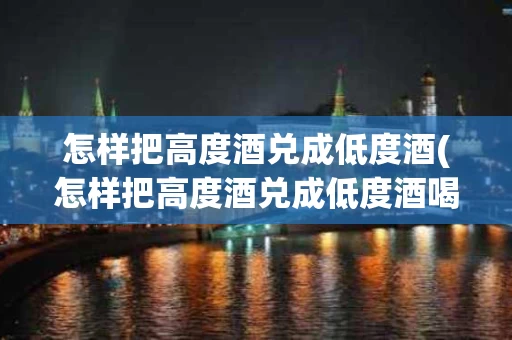 怎样把高度酒兑成低度酒(怎样把高度酒兑成低度酒喝)