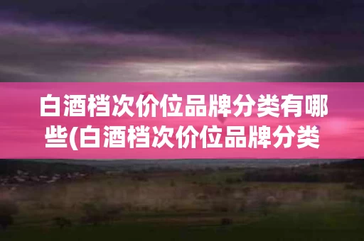 白酒档次价位品牌分类有哪些(白酒档次价位品牌分类有哪些呢)